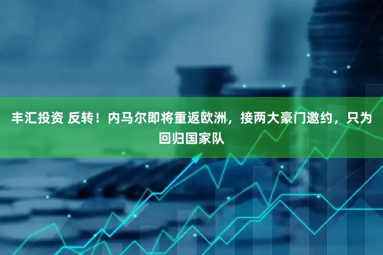 丰汇投资 反转！内马尔即将重返欧洲，接两大豪门邀约，只为回归国家队