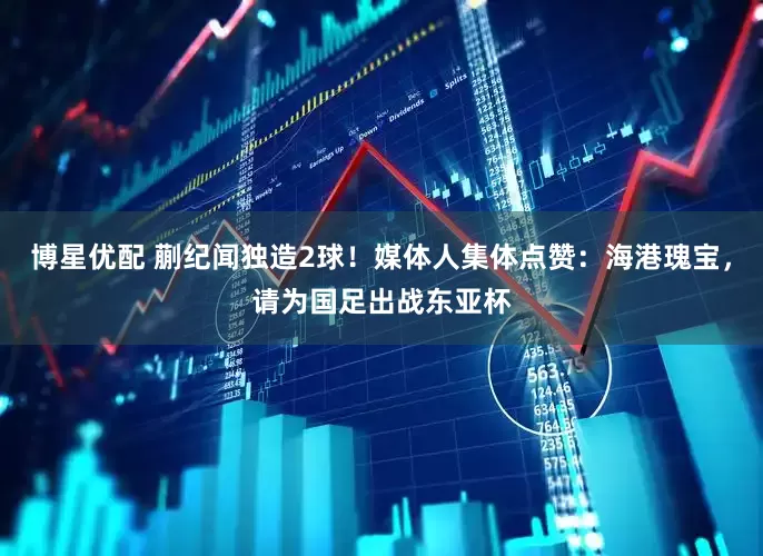 博星优配 蒯纪闻独造2球！媒体人集体点赞：海港瑰宝，请为国足出战东亚杯