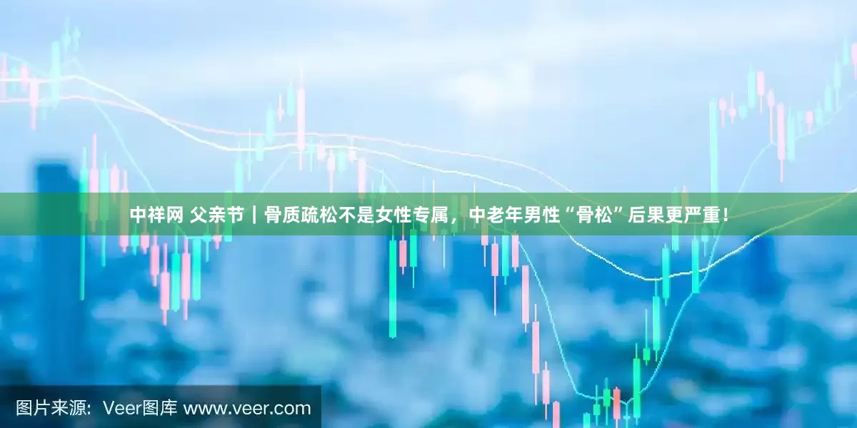 中祥网 父亲节｜骨质疏松不是女性专属，中老年男性“骨松”后果更严重！