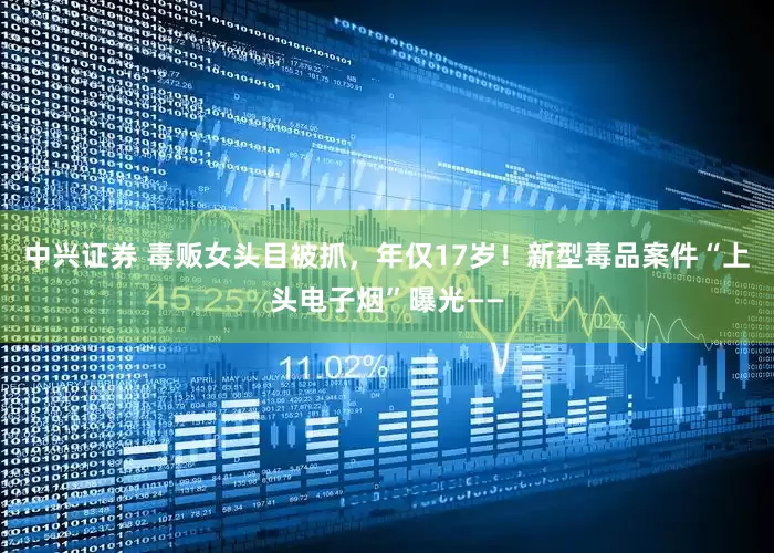 中兴证券 毒贩女头目被抓，年仅17岁！新型毒品案件“上头电子烟”曝光——