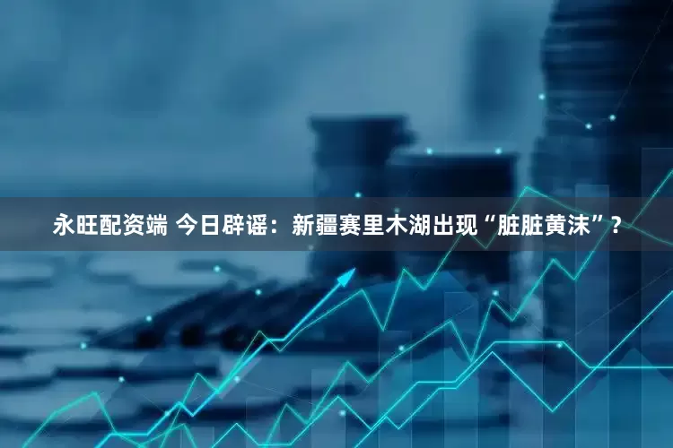 永旺配资端 今日辟谣：新疆赛里木湖出现“脏脏黄沫”？