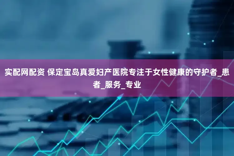 实配网配资 保定宝岛真爱妇产医院专注于女性健康的守护者_患者_服务_专业