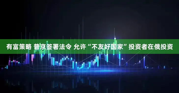 有富策略 普京签署法令 允许“不友好国家”投资者在俄投资