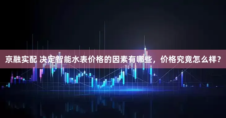 京融实配 决定智能水表价格的因素有哪些，价格究竟怎么样？