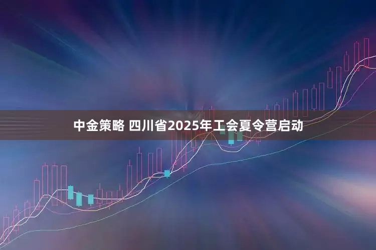 中金策略 四川省2025年工会夏令营启动