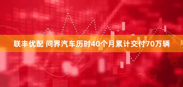 联丰优配 问界汽车历时40个月累计交付70万辆