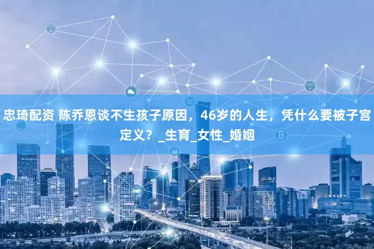 忠琦配资 陈乔恩谈不生孩子原因，46岁的人生，凭什么要被子宫定义？_生育_女性_婚姻