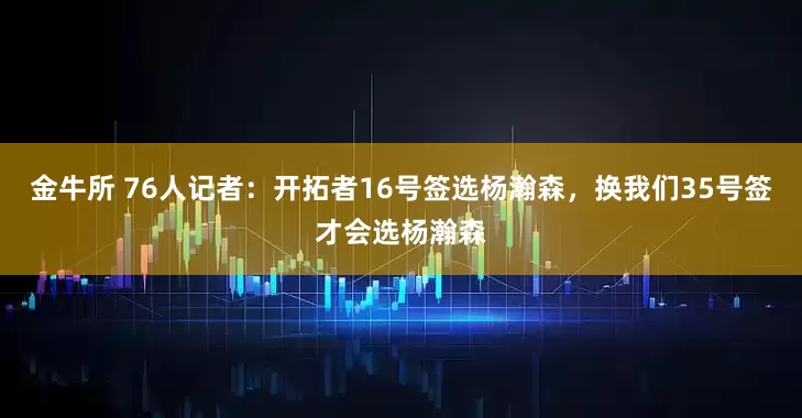金牛所 76人记者：开拓者16号签选杨瀚森，换我们35号签才会选杨瀚森