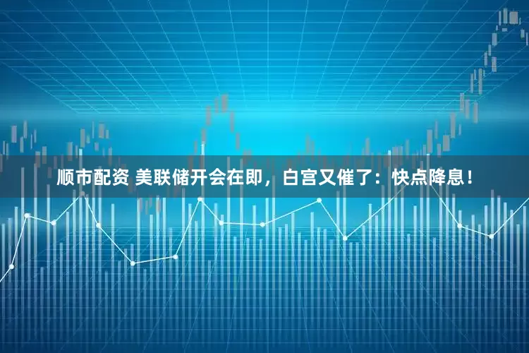 顺市配资 美联储开会在即，白宫又催了：快点降息！