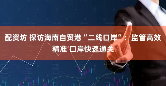 配资坊 探访海南自贸港“二线口岸”：监管高效精准 口岸快速通关