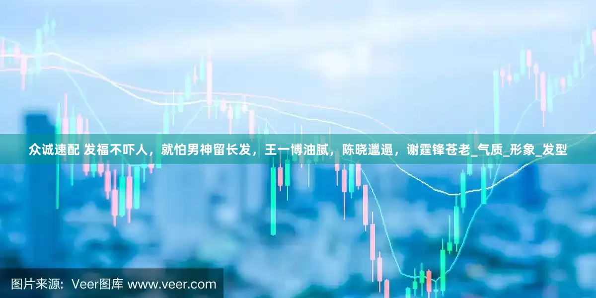 众诚速配 发福不吓人，就怕男神留长发，王一博油腻，陈晓邋遢，谢霆锋苍老_气质_形象_发型