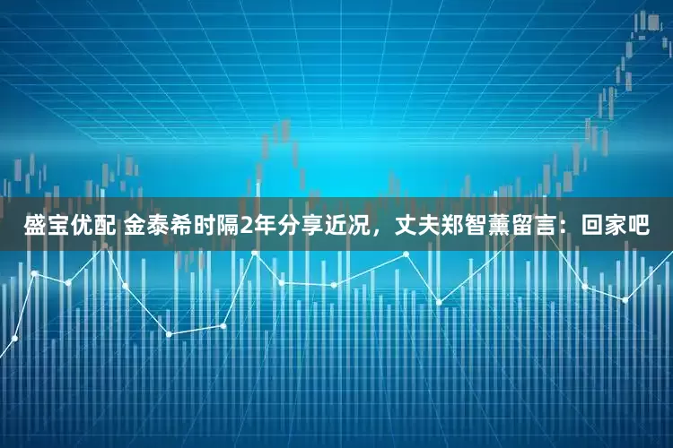 盛宝优配 金泰希时隔2年分享近况，丈夫郑智薰留言：回家吧
