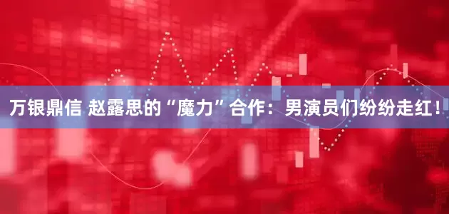 万银鼎信 赵露思的“魔力”合作：男演员们纷纷走红！