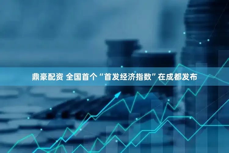 鼎豪配资 全国首个“首发经济指数”在成都发布