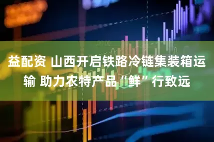 益配资 山西开启铁路冷链集装箱运输 助力农特产品“鲜”行致远