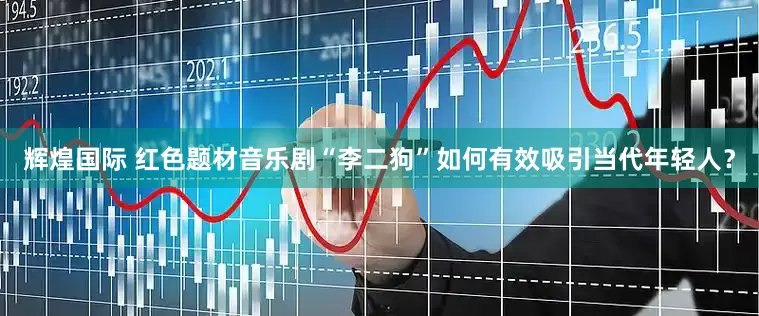 辉煌国际 红色题材音乐剧“李二狗”如何有效吸引当代年轻人？