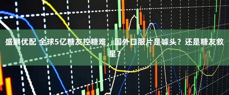 盛鹏优配 全球5亿糖友控糖难，国外口服片是噱头？还是糖友救星？