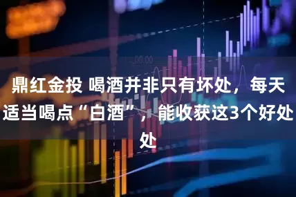 鼎红金投 喝酒并非只有坏处,每天适当喝点“白酒”,能收获这3个好处