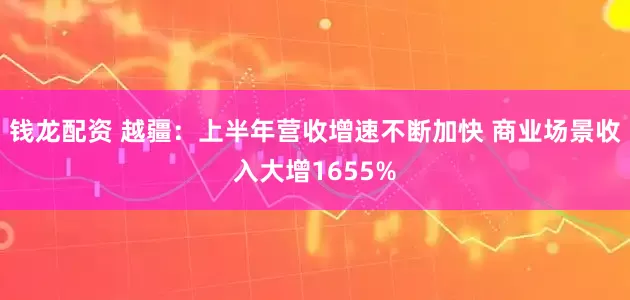 钱龙配资 越疆：上半年营收增速不断加快 商业场景收入大增1655%