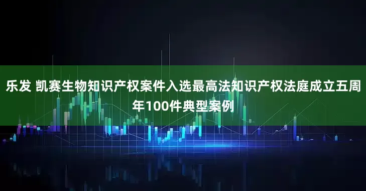 乐发 凯赛生物知识产权案件入选最高法知识产权法庭成立五周年100件典型案例
