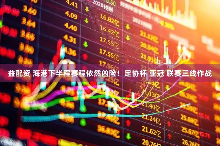 益配资 海港下半程赛程依然凶险！足协杯 亚冠 联赛三线作战