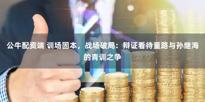 公牛配资端 训场固本,战场破局:辩证看待董路与孙继海的青训之争