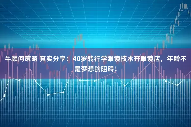 牛顾问策略 真实分享：40岁转行学眼镜技术开眼镜店，年龄不是梦想的阻碍！