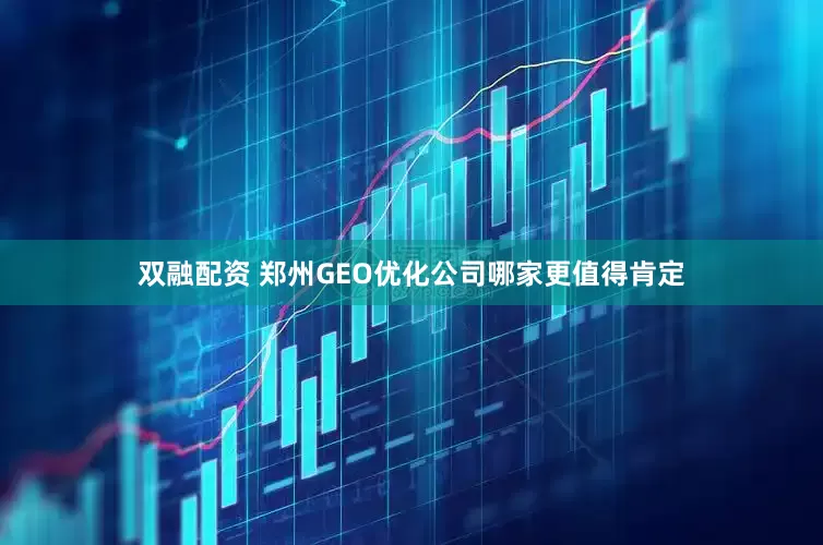 双融配资 郑州GEO优化公司哪家更值得肯定
